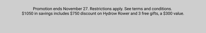 Promotion ends November 27. Restrictions apply. See terms and conditions. $1050 in savings includes $750 discount on Hydrow Rower and 3 free gifts, a $300 value.