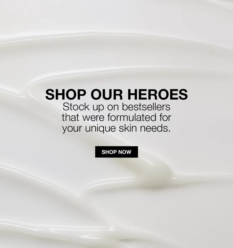 SHOP OUR HEROES | Stock up on bestsellers that were formulated for your unique skin needs. | SHOP NOW