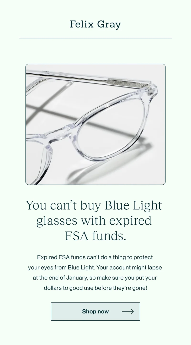 You can’t buy Blue Light glasses with expired FSA funds.  Expired FSA funds can’t do a thing to protect your eyes from Blue Light. Your account might lapse at the end of January, so make sure you put your dollars to good use before they’re gone!   [Shop Now]