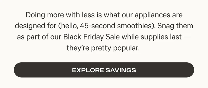 Doing more with less is what our appliances are designed for (hello, 45-second smoothies). Snag them as part of our Black Friday Sale while supplies last — they’re pretty popular.&nbsp;- Explore Savings