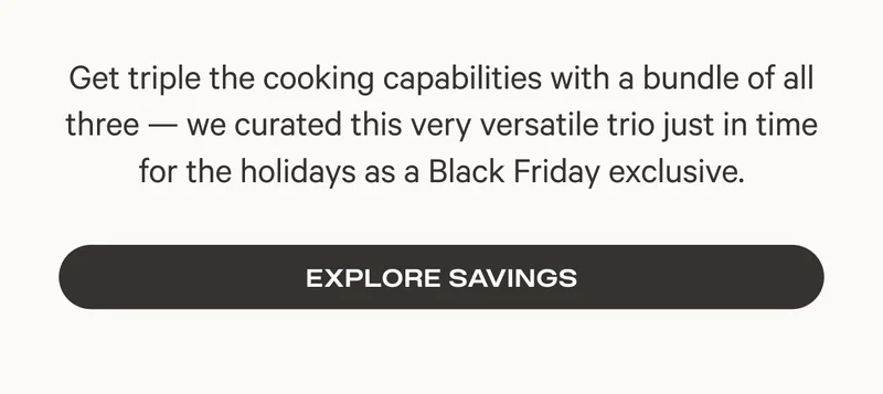 Get triple the cooking capabilities with a bundle of all three — we curated this very versatile trio just in time for the holidays as a Black Friday exclusive. - Explore Savings