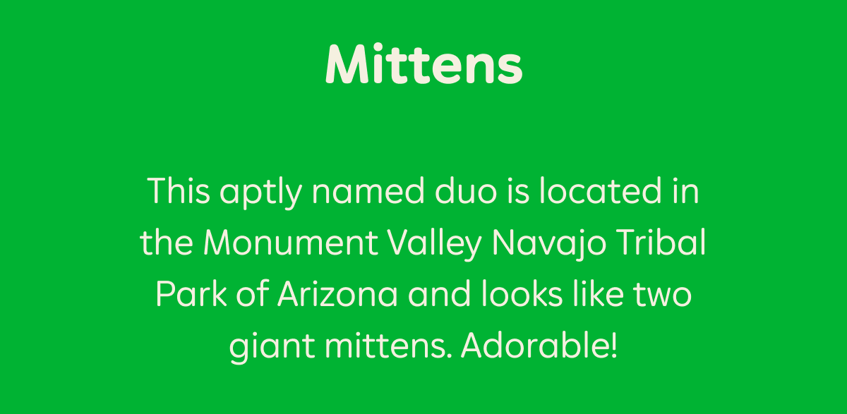 Mittens. This aptly named duo is located in Monument Valley Navajo Tribal Park of Arizona and looks like two giant mittens. Adorable!