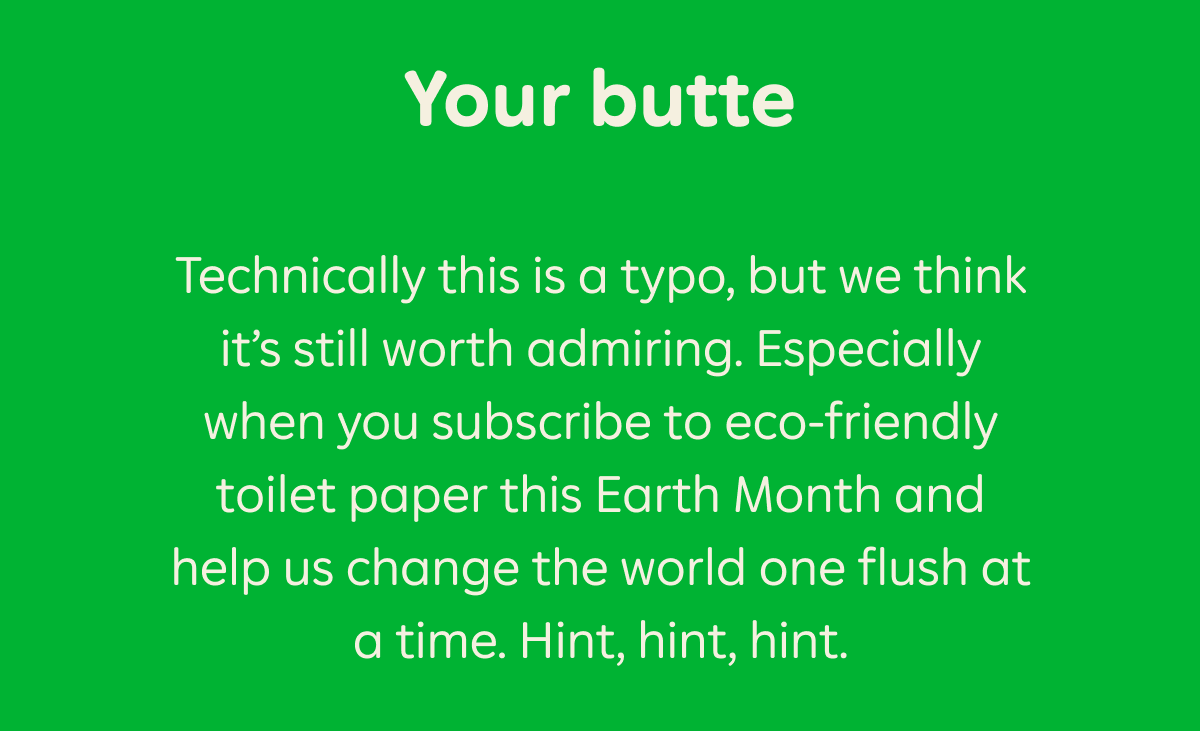 Your butte. Technically this is a typo, but we think it's still worth admiring. Especially when you subscribe to eco-friendly toilet paper this Earth Month and help us change the world one flush at a time. Hint, hint, hint.