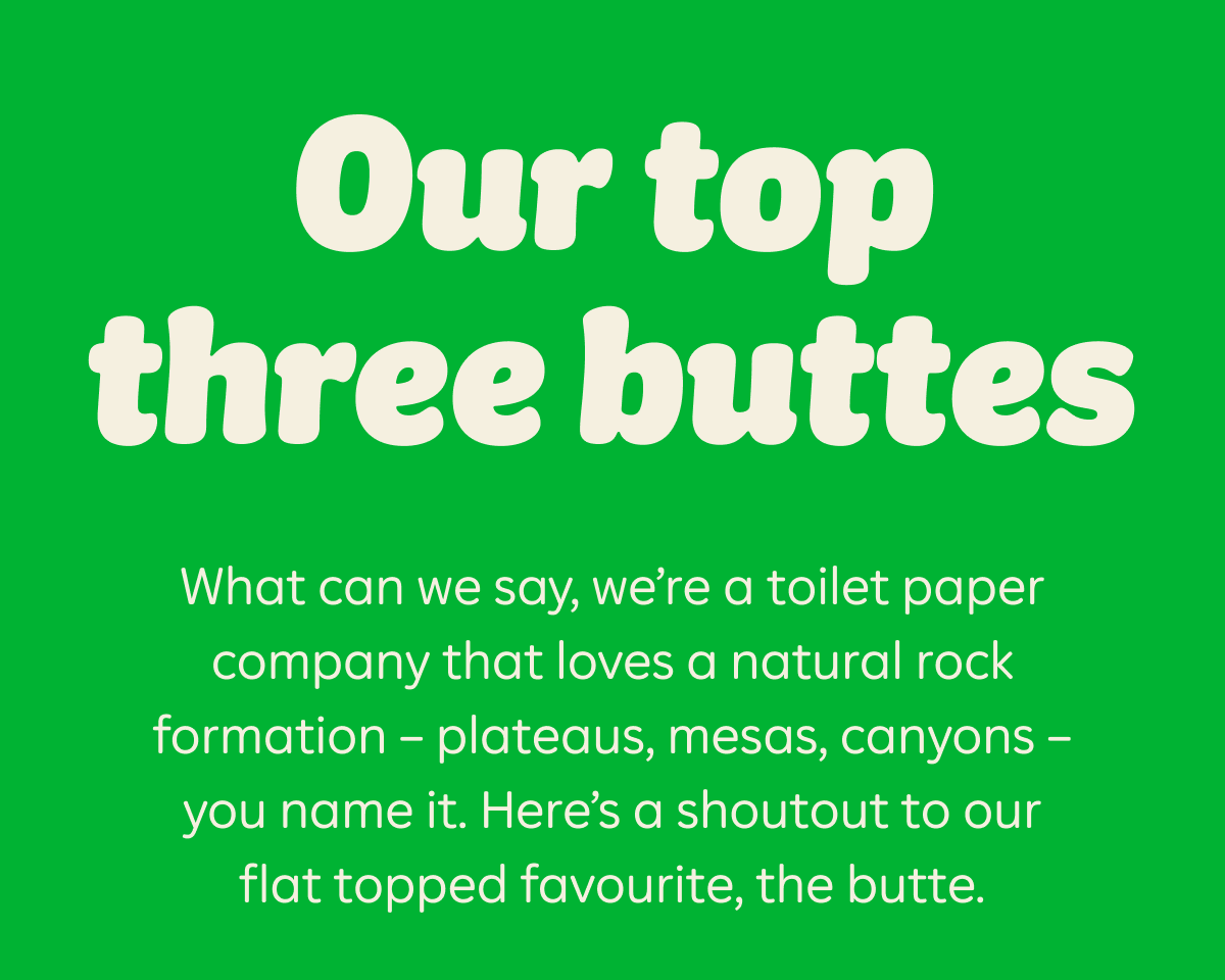 Our top three buttes. What can we say, we're a toilet paper company that loves a natural rock formation — plateaus, mesas, canyons — you name it. Here's a shoutout to our flat topped favourite, the butte.