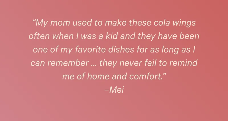 “My mom used to make these cola wings often when I was a kid and they have been one of my favorite dishes for as long as I can remember … they never fail to remind me of home and comfort.” –Mei