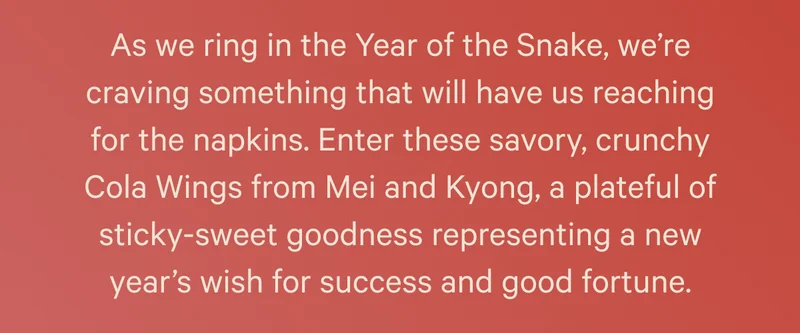 As we ring in the Year of the Snake, we’re craving something that will have us reaching for the napkins. Enter these savory, crunchy Cola Wings from Mei and Kyong, a plateful of sticky-sweet goodness representing a new year’s wish for success and good fortune.