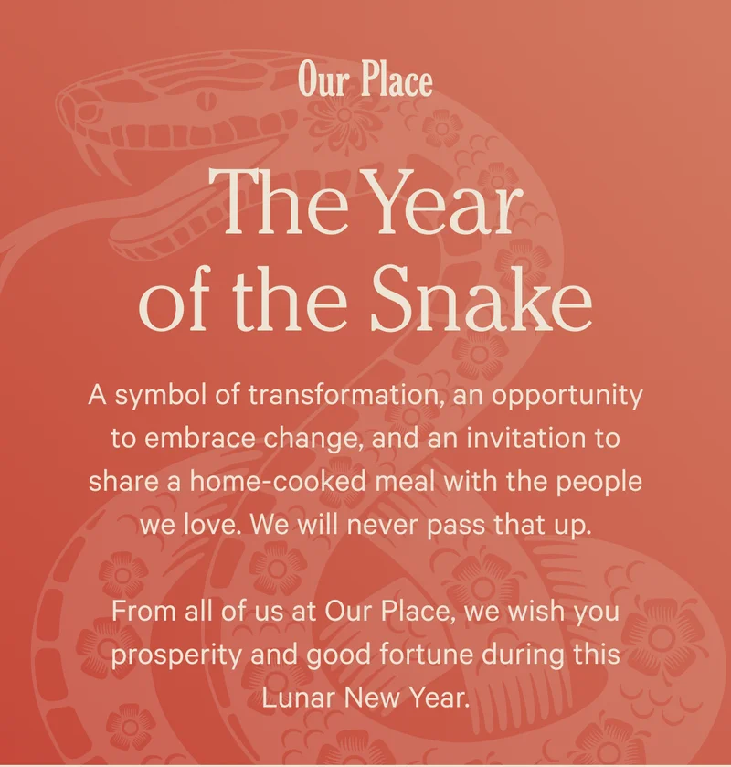 Our Place - The Year of the Snake - A symbol of transformation, an opportunity to embrace change, and an invitation to share a home-cooked meal with the people we love. We will never pass that up. From all of us at Our Place, we wish you prosperity and good fortune during this Lunar New Year.