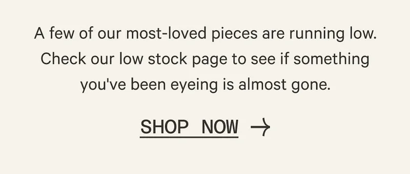 A few of our most-loved pieces are running low. Check our low stock page to see if something you've been eyeing is almost gone. | Shop Now
