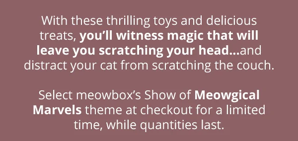 With these thrilling toys and delicious treats, you’ll witness magic that will leave you scratching your head…and distract your cat from scratching the couch.  Select meowbox’s Show of Meowgical Marvels theme at checkout for a limited time, while quantities last.