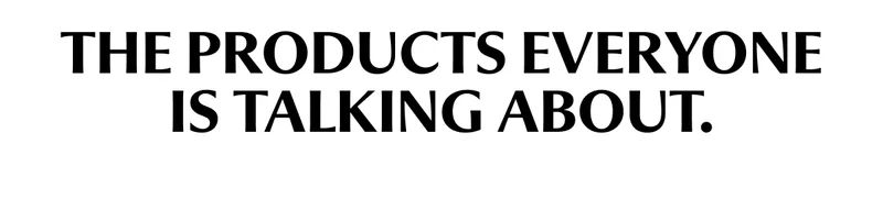 THE PRODUCTS EVERYONE IS TALKING ABOUT.