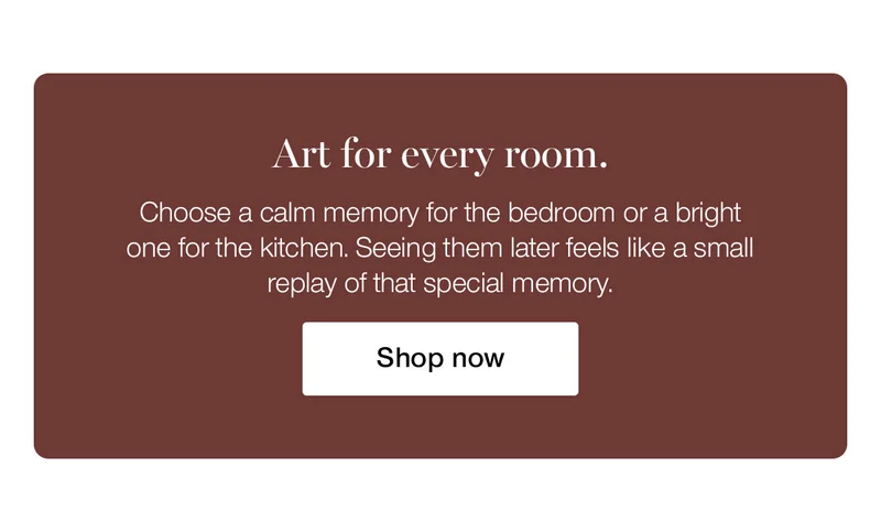 Art for every room. Choose a calm memory for the bedroom or a bright one for the kitchen. Seeing them later feels like a small replay of that special memory.