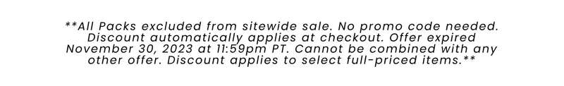 All Packs excluded from sitewide sale. No promo code needed. Discount automatically applies at checkout. Offer expired November 30, 2023 at 11:59pm PT. Cannot be combined with any other offer. Discount applies to select full-priced items.