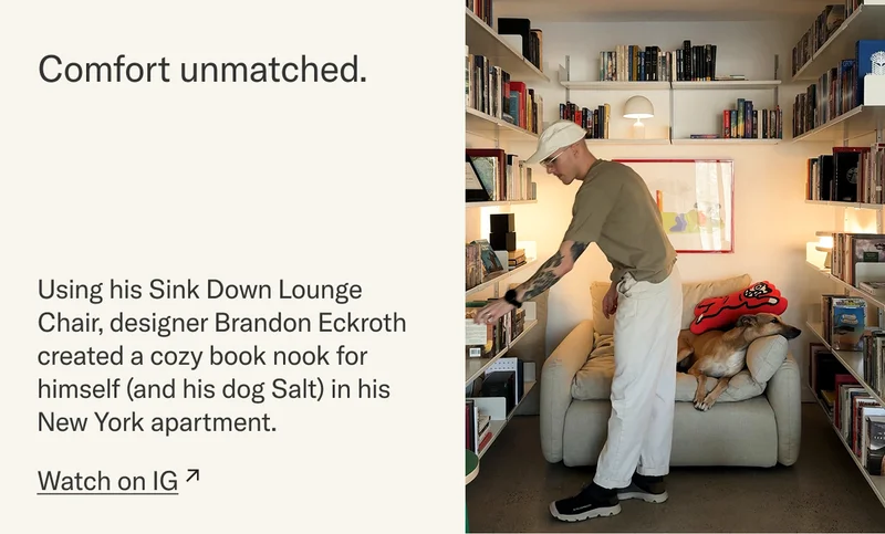 Comfort unmatched. Using his Sink Down Lounge Chair, designer Brandon Eckroth created a cozy book nook for himself (and his dog Salt) in his New York apartment. Watch on IG.