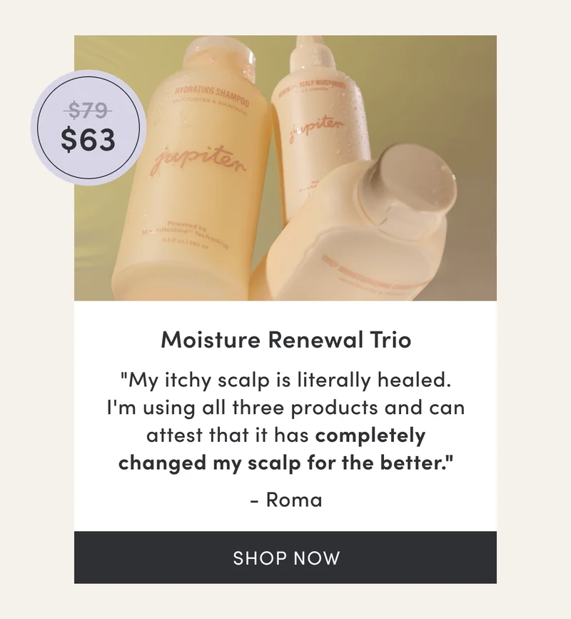 Moisture Renewal Trio | $63 | "My itchy scalp is literally healed. I'm using all three products and can attest that it has completely changed my scalp for the better." - Roma | Shop now