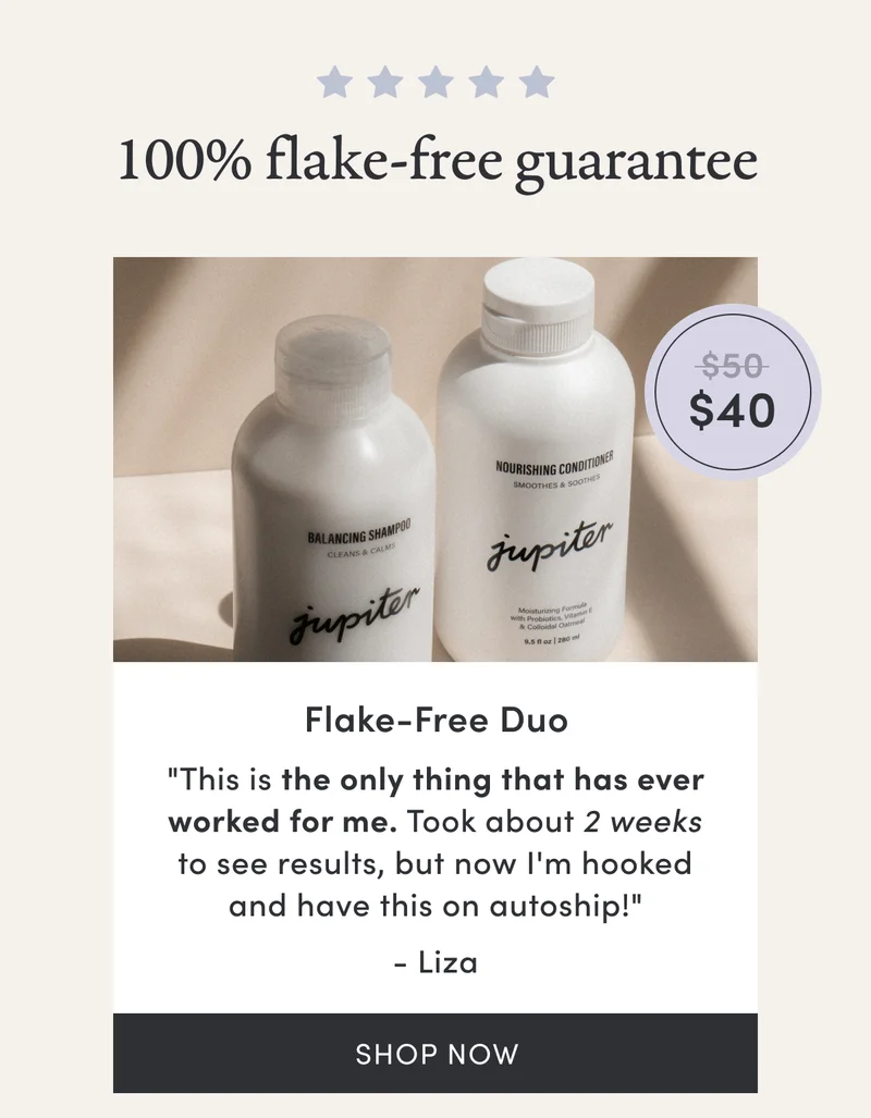 100% flake-free guarantee | Flake-Free Duo | $40 | "This is the only thing that has ever worked for me. Took about 2 weeks to see results, but now I'm hooked and have this on autoship!" - Liza | Shop now