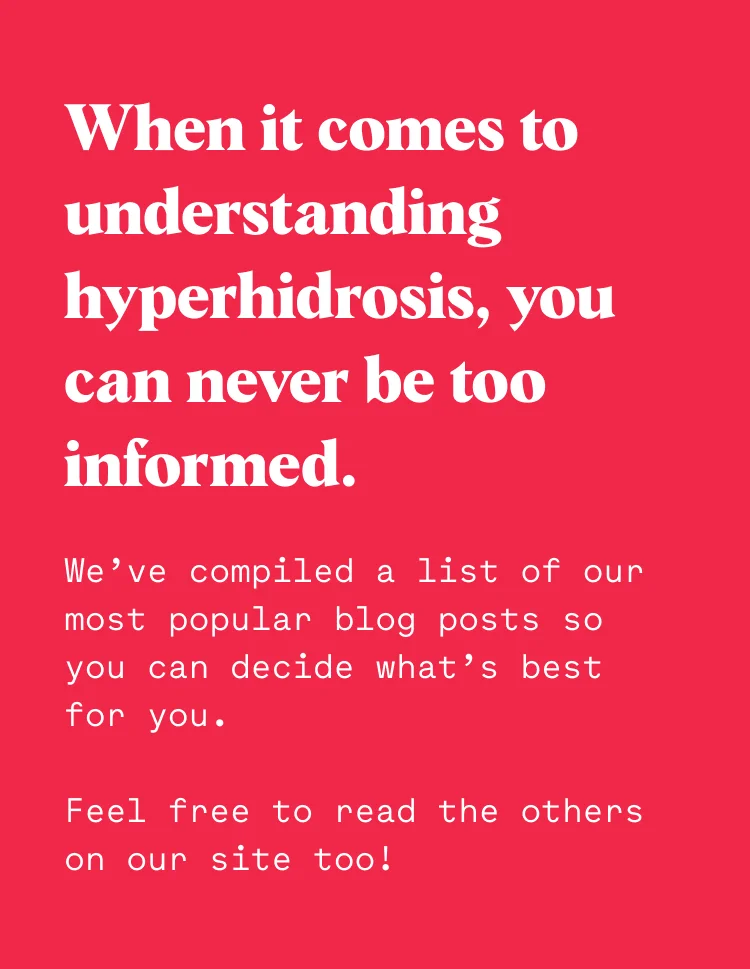 When it comes to understanding hyperhidrosis, you can never be too informed. We’ve compiled a list of our most popular blog posts so you can decide what’s best for you. Feel free to read the others on our site too!