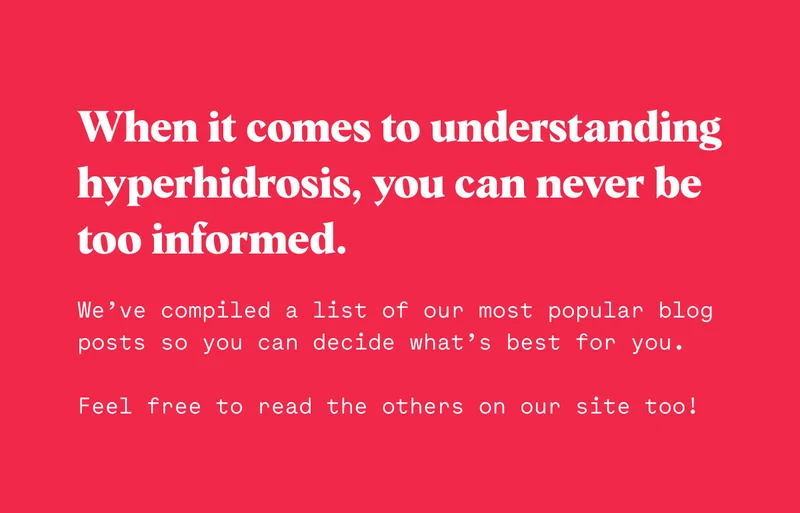 When it comes to understanding hyperhidrosis, you can never be too informed.  We’ve compiled a list of our most popular blog posts so you can decide what’s best for you.  Feel free to read the others on our site too!
