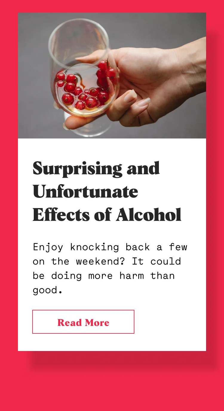 Surprising and Unfortunate Effects of Alcohol Enjoy knocking back a few on the weekend? It could be doing more harm than good.