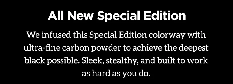 All New Special Edition. We infused this Special Edition colorway with ultra-fine carbon powder to achieve the deepest black possible. Sleek, stealthy, and built to work as hard as you do.