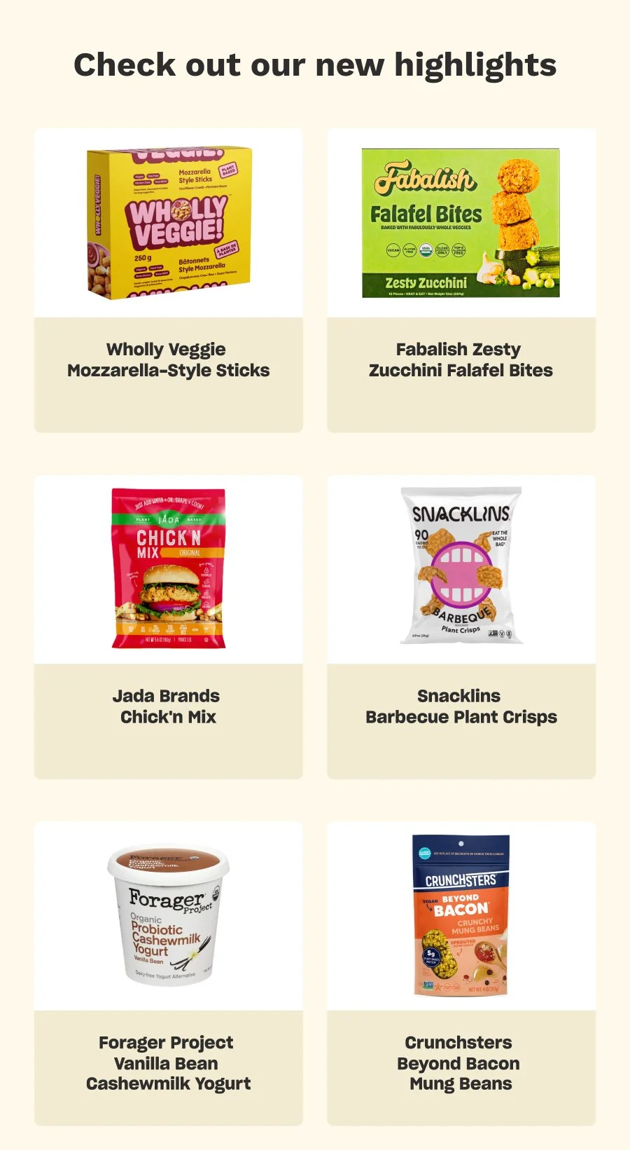 Check out our new highlights: Wholly Veggie-Mozzarella-Style Sticks, Fabalish Zesty-Zucchini Falafel Bites, Jada Brands-Chick'n Mix, Snacklins-Barbecue Plant Crisps, Forager Project-Vanilla Bean Cashewmilk Yogurt, Crunchsters-Beyond Bacon Mung Beans