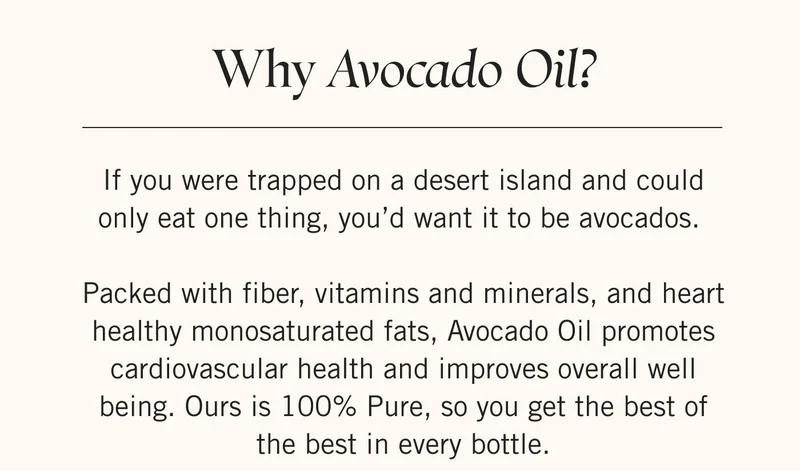 Why Avocado Oil?  If you were trapped on a desert island and could only eat one thing, you’d want it to be avocados.   Packed with fiber, vitamins and minerals, and heart healthy monosaturated fats, Avocado Oil promotes cardiovascular health and improves overall well being. Ours is 100% Pure, so you get the best of the best in every bottle.