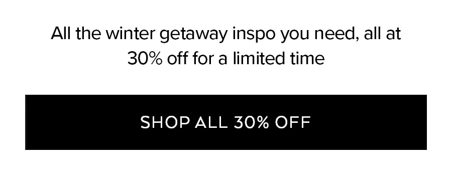 ALL THE WINTER GETAWAY INSPO YOU NEED, ALL AT 30% OFF FOR A LIMITED TIME.