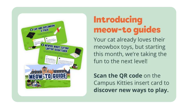 Introducing meow-to guides! Your cat already loves their meowbox toys, but starting this month, we’re taking the fun to the next level! Scan the QR code on the Campus Kitties insert card to discover new ways to play.