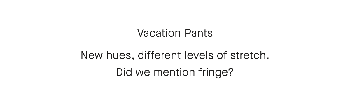 Vacation Pants  New hues, different levels of stretch.  Did we mention fringe?