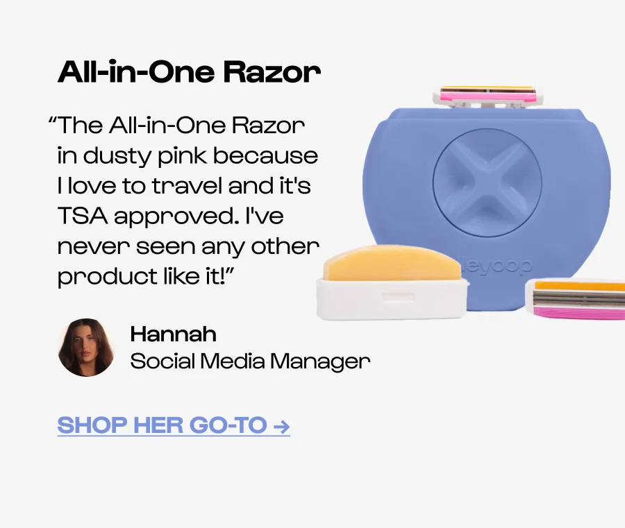 All-in-One Razor “The All-in-One Razor in dusty pink because I love to travel and it's TSA approved. I've never seen any other product like it!” Hannah  Social Media Manager ShoP Her Go-to →