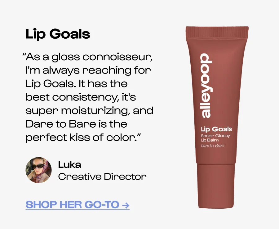 Lip Goals “As a gloss connoisseur, I'm always reaching for Lip Goals. It has the best consistency, it's super moisturizing, and Dare to Bare is the perfect kiss of color.” Luka Creative Director Shop her go-to →