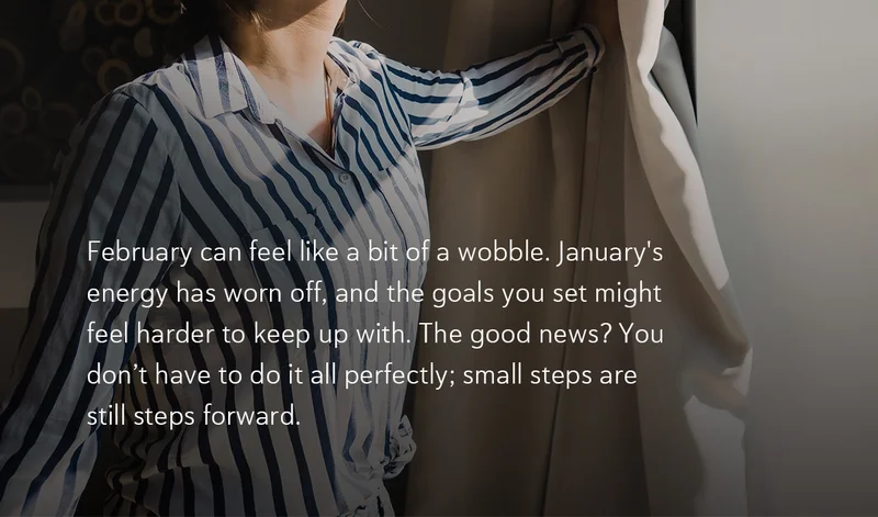 February can feel like a bit of a wobble. January's energy has worn off, and the goals you set might feel harder to keep up with. The good news? You don’t have to do it all perfectly; small steps are still steps forward.