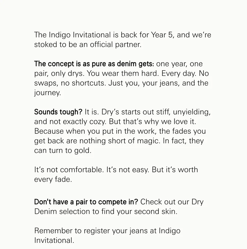 The Indigo Invitational is back for Year 5, and we’re stoked to be an official partner.  The concept is as pure as denim gets: one year, one pair, only drys. You wear them hard. Every day. No swaps, no shortcuts. Just you, your jeans, and the journey.  Sounds tough? It is. Dry’s starts out stiff, unyielding, and not exactly cozy. But that’s why we love it. Because when you put in the work, the fades you get back are nothing short of magic. In fact, they can turn to gold.  It’s not comfortable. It’s not easy. But it’s worth every fade. Don’t have a pair to compete in? Check out our Dry Denim selection to find your second skin.   Remember to register your jeans at Indigo invitational.