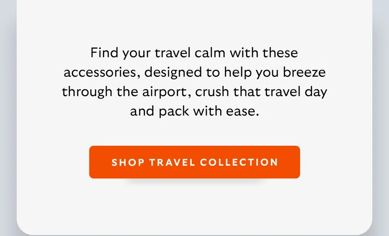 [Introduction] Find your travel calm with these accessories, designed to help you breeze through the airport, crush that travel day and pack with ease. [CTA] Shop Travel Accessories