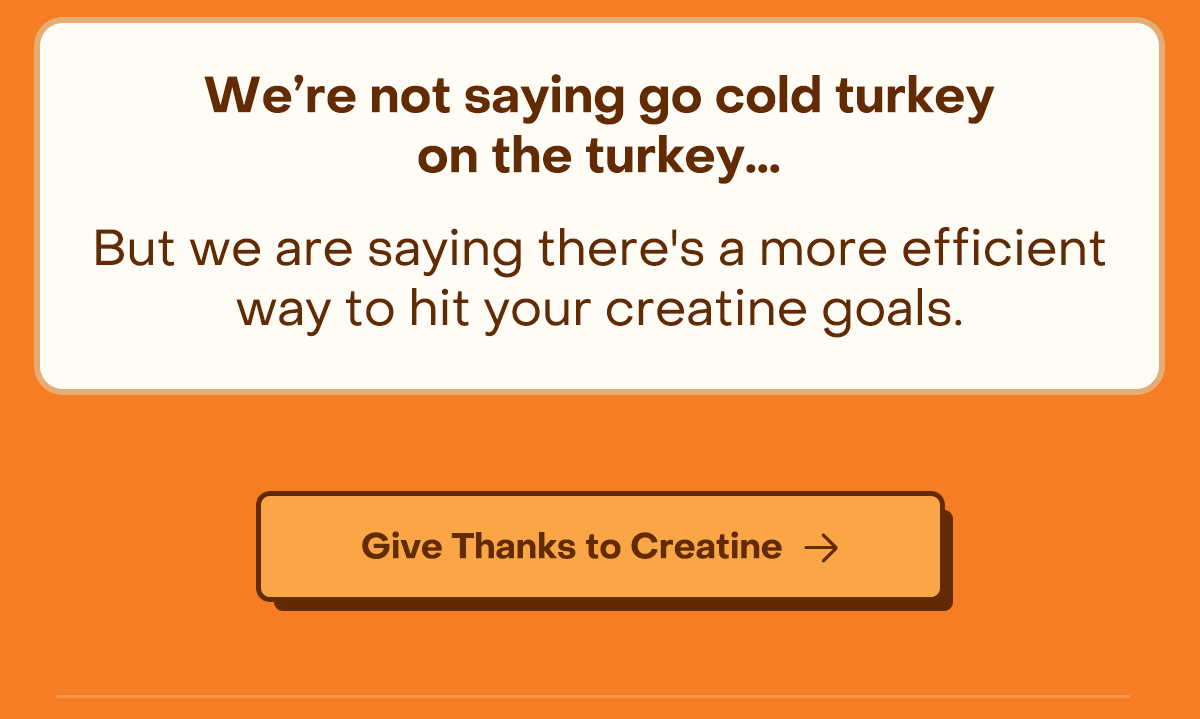 We're not saying go cold turkey on the turkey... But we are saying there's a more efficient way to hit your creatine goals. TL;DR: Turkey is delicious. And now, you can have your creatine and eat it too. (We recommend it, actually.)