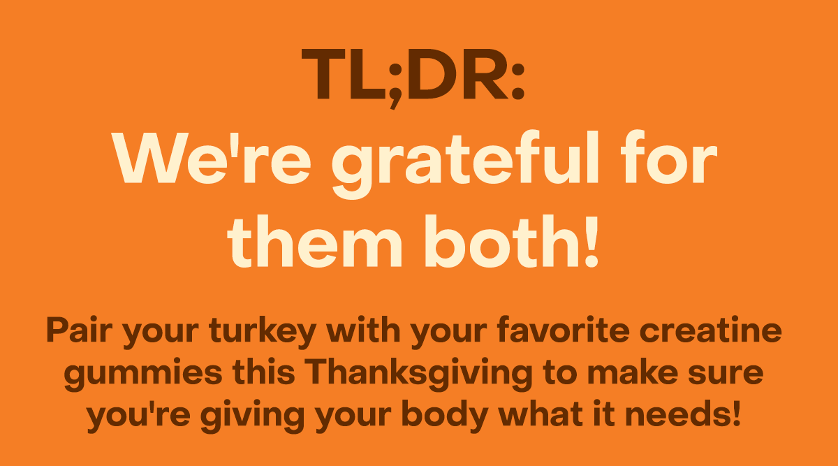 TL;DR: We're grateful for them both! Pair your turkey with your favorite creatine gummies this Thanksgiving to make sure you're giving your body what it needs!