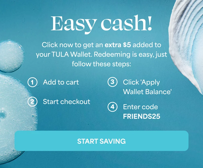 Easy cash!   Click now to get an extra $5 added to your TULA Wallet. Redeeming is easy, just follow these steps:   1. Add to cart   2. Start checkout   3. Click 'Apply Wallet Balance'   4. Enter code discount code   START SAVING