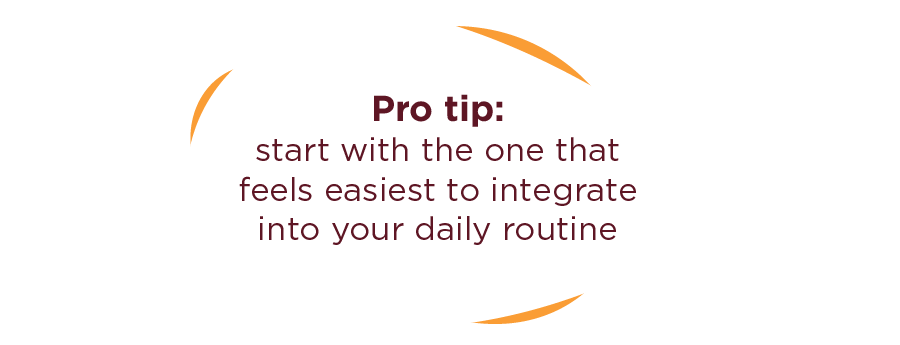 Pro tip: start with the one that feels easiest to integrate into your daily routine