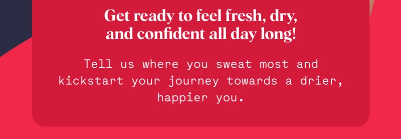 Get ready to feel fresh, dry, and confident all day long! Tell us where you sweat most and kickstart your journey towards a drier, happier you.