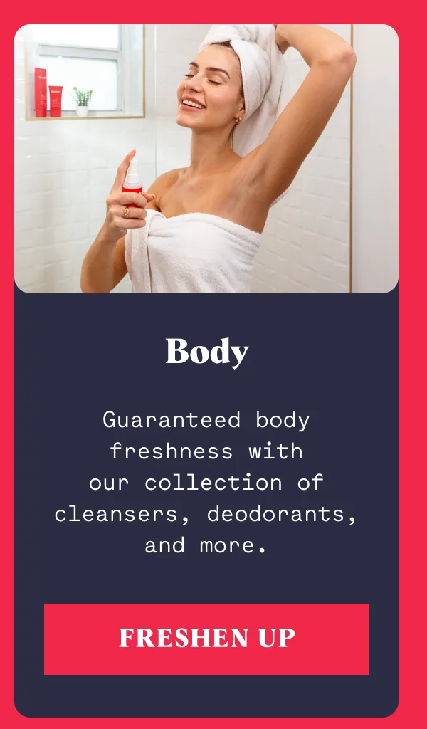 Guaranteed body freshness with our collection of cleansers, deodorants, and more. Body FRESHEN UP