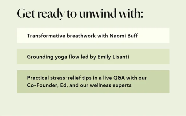 Get ready to unwind with:  Transformative breathwork with Naomi Buff  Grounding yoga flow led by Emily Lisanti  Practical stress-relief tips in a live Q&A with our Co-Founder, Ed, and our wellness experts