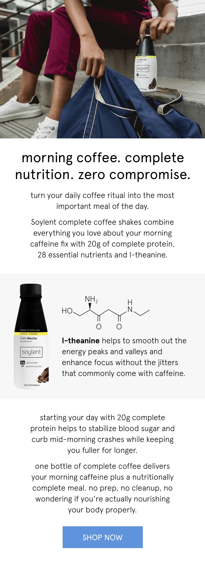 morning coffee. complete nutrition. zero compromise. turn your daily coffee ritual into the most important meal of the day.    Soylent complete coffee shakes combine everything you love about your morning caffeine fix with 20g of complete protein and 28 essential nutrients and l-theanine.    l-theanine helps to smooth out the energy peaks and valleys and enhance focus without the jitters that commonly come with caffeine.        starting your day with 20g complete protein helps to stabilize blood sugar and curb mid-morning crashes while keeping you fuller for longer.        one bottle of complete coffee delivers your morning caffeine plus a nutritionally complete meal. no prep, no cleanup, no wondering if you're actually nourishing your body properly.