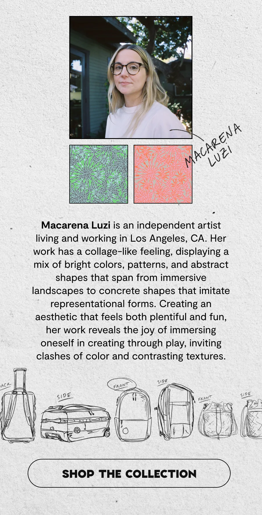 Macarena Luzi is an independent artist living and working in Los Angeles, CA. Her work has a collage-like feeling, displaying a mix of bright colors, patterns, and abstract shapes that span from immersive landscapes to concrete shapes that imitate representational forms. Creating an aesthetic that feels both plentiful and fun, her work reveals the joy of immersing oneself in creating through play, inviting clashes of color and contrasting textures. Her multidisciplinary approach spans painting, textile design, and commercial illustration, often resulting in pieces that feel both energetic and playful.