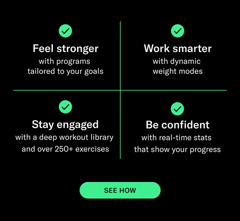Feel stronger with programs  tailored to your goals. Work smarter with dynamic  weight modes. Stay engaged with a deep workout library  and over 250+ exercises.  Be confident with real-time stats  that show your progress. CTA: SEE HOW