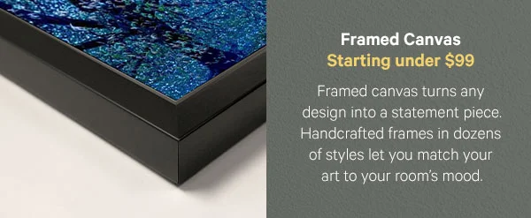 Framed Canvas – Starting under $99: Framed canvas turns any design into a statement piece. Handcrafted frames in dozens of styles let you match your art to your room’s mood.