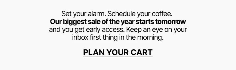 Our biggest sale of the year starts tomorrow and you get early access. Plan your cart.