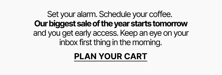 Our biggest sale of the year starts tomorrow and you get early access. Plan your cart.
