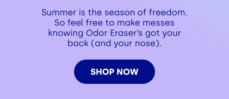 Summer is the season of freedom. So feel free to make messes knowing Odor Eraser’s got your back (and your nose). [SHOP NOW]