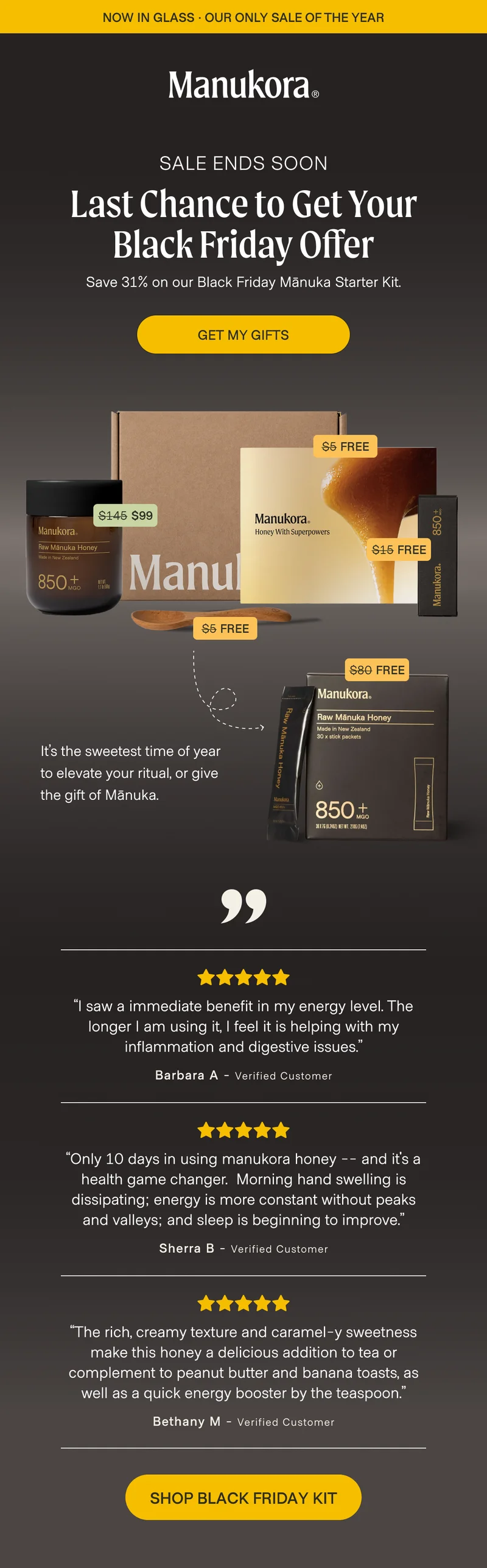 now in glass · OUR ONLY SALE OF THE YEAR Sale ends tonight Last chance to get your Black Friday Offer Save 31% on our Black Friday Mānuka Starter Kit. Get My Gifts $5 Free $145 $99 $15 Free $5 Free $80 Free It’s the sweetest time of year to elevate your ritual, or give the gift of Mānuka. “I saw a immediate benefit in my energy level. The longer I am using it, I feel it is helping with my inflammation and digestive issues.” Barbara&nbsp;A - Verified Customer “Only 10 days in using manukora honey -- and it's a health game changer.  Morning hand swelling is dissipating; energy is more constant without peaks and valleys; and sleep is beginning to improve.” Sherra&nbsp;B - Verified Customer “The rich, creamy texture and caramel-y sweetness make this honey a delicious addition to tea or complement to peanut butter and banana toasts, as well as a quick energy booster by the teaspoon.” Bethany&nbsp;M - Verified Customer SHOP BLACK FRIDAY KIT