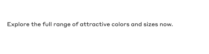 Explore the full range of attractive colors and sizes now.