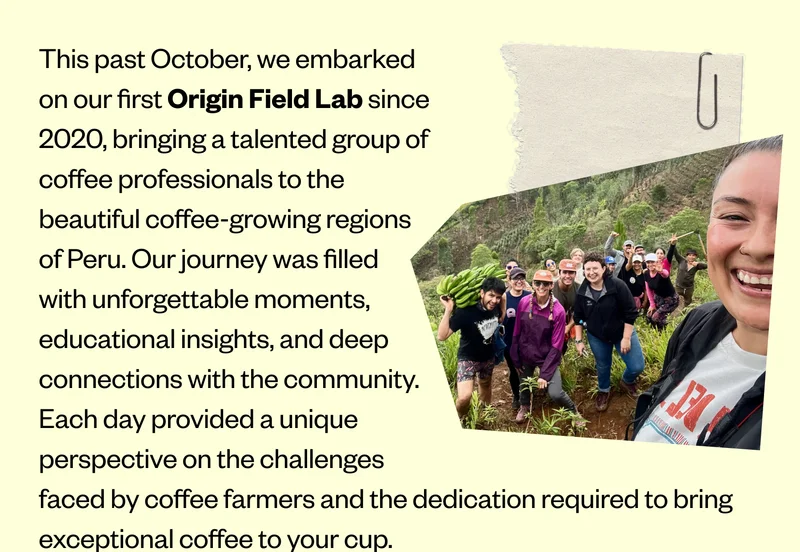 This past October, we embarked on our first Origin Field Lab since 2020, bringing a talented group of coffee professionals to the beautiful coffee-growing regions of Peru. Our journey was filled with unforgettable moments, educational insights, and deep connections with the community. Each day provided a unique perspective on the challenges faced by coffee farmers and the dedication required to bring exceptional coffee to your cup. “Getting the opportunity to travel to Peru and meet importers, cooperatives, farmers, and everyone in between in the supply chain opened my eyes to see that, at its very root, coffee is about community.” -Sara, Wild Love Bakehouse, Knoxville, TN Twenty years ago, we brought our first group of cafe operators and baristas to witness the other side of the coffee value chain, and year after year, it has become the ultimate expression of our commitment to cultivating cutting-edge coffee professionals. This past October, we embarked on our first Origin Field Lab since 2020, bringing a talented group of coffee professionals to the beautiful coffee-growing regions of Peru. Our journey was filled with unforgettable moments, educational insights, and deep connections with the community. Each day provided a unique perspective on the challenges faced by coffee farmers and the dedication required to bring exceptional coffee to your cup. “Getting the opportunity to travel to Peru and meet importers, cooperatives, farmers, and everyone in between in the supply chain opened my eyes to see that, at its very root, coffee is about community.” -Sara, Wild Love Bakehouse, Knoxville, TN Twenty years ago, we brought our first group of cafe operators and baristas to witness the other side of the coffee value chain, and year after year, it has become the ultimate expression of our commitment to cultivating cutting-edge coffee professionals.